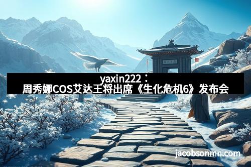 yaxin222：周秀娜COS艾达王将出席《生化危机6》发布会